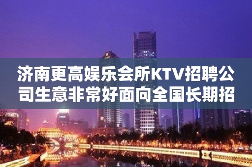 济南更高娱乐会所KTV招聘公司生意非常好面向全国长期招聘员工