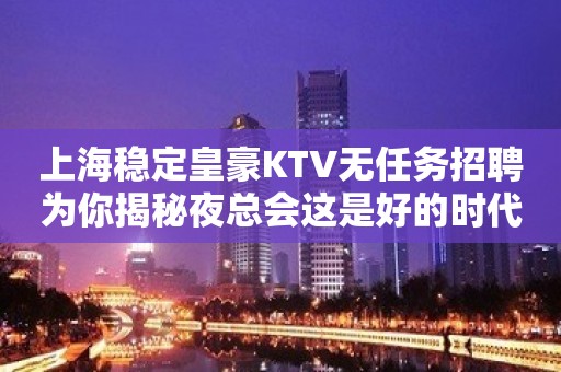 上海稳定皇豪KTV无任务招聘为你揭秘夜总会这是好的时代