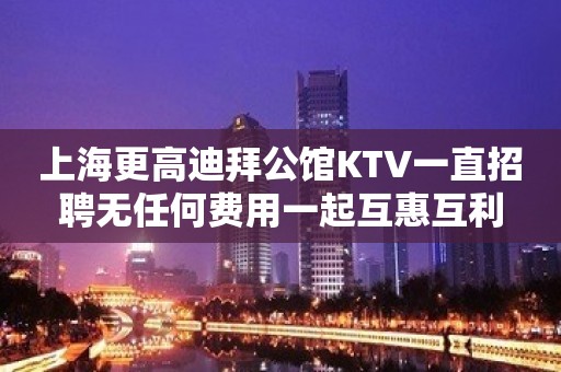 上海更高迪拜公馆KTV一直招聘无任何费用一起互惠互利