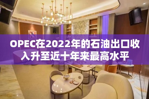 OPEC在2022年的石油出口收入升至近十年来最高水平