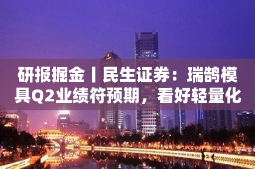 研报掘金丨民生证券：瑞鹄模具Q2业绩符预期，看好轻量化业务助力公司业绩腾飞