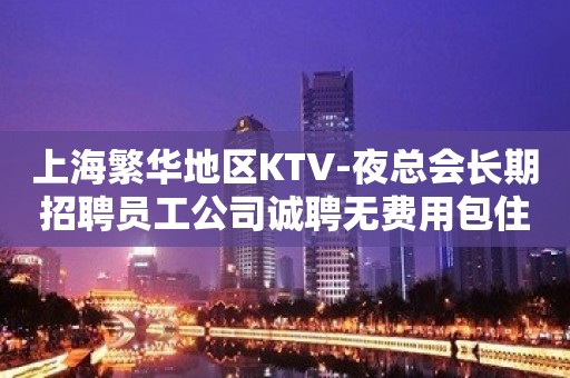 上海繁华地区KTV-夜总会长期招聘员工公司诚聘无费用包住宿