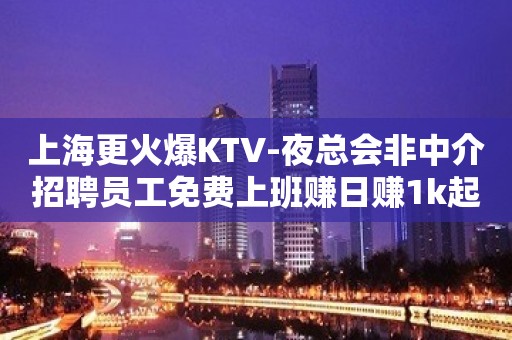 上海更火爆KTV-夜总会非中介招聘员工免费上班赚日赚1k起步