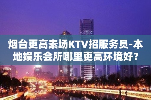 烟台更高素场KTV招服务员-本地娱乐会所哪里更高环境好？