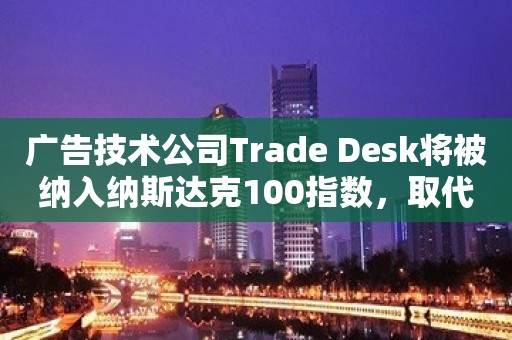 广告技术公司Trade Desk将被纳入纳斯达克100指数，取代动视暴雪