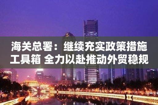 海关总署：继续充实政策措施工具箱 全力以赴推动外贸稳规模优结构