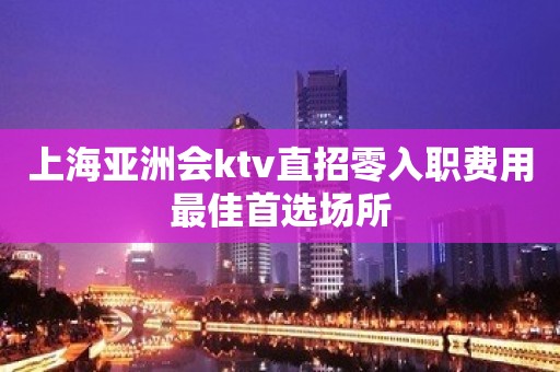 上海亚洲会ktv直招零入职费用最佳首选场所