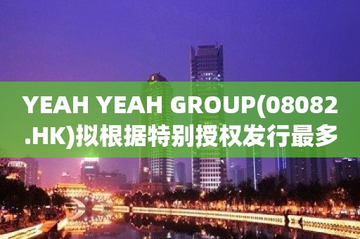 YEAH YEAH GROUP(08082.HK)拟根据特别授权发行最多4.56亿股