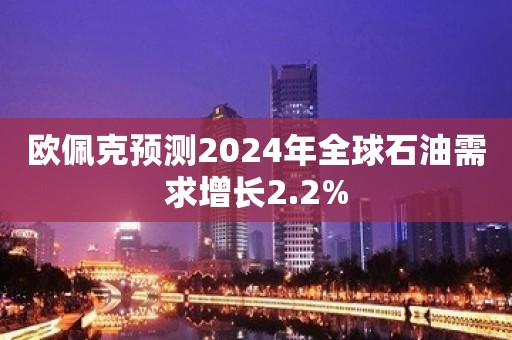 欧佩克预测2024年全球石油需求增长2.2%