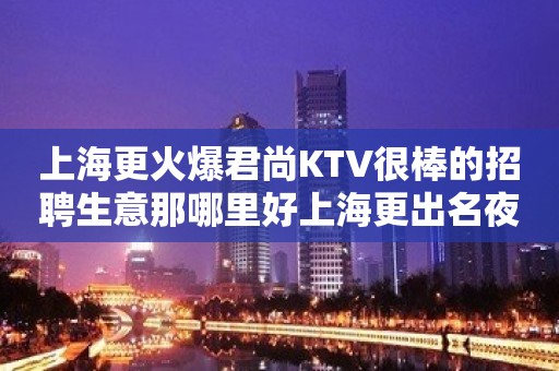 上海更火爆君尚KTV很棒的招聘生意那哪里好上海更出名夜总会