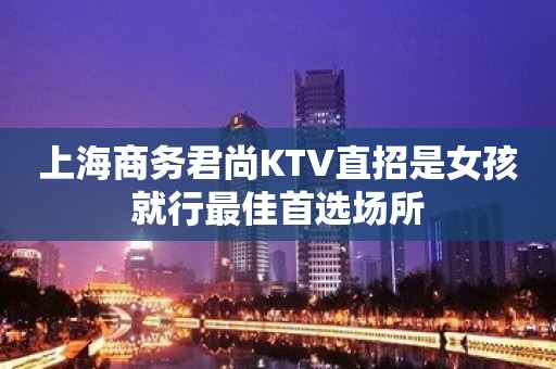 上海商务君尚KTV直招是女孩就行最佳首选场所