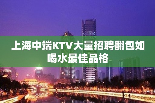 上海中端KTV大量招聘翻包如喝水最佳品格