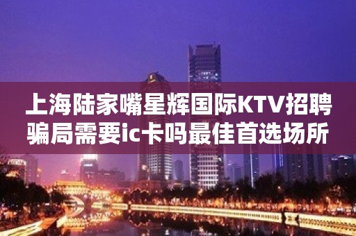 上海陆家嘴星辉国际KTV招聘骗局需要ic卡吗最佳首选场所