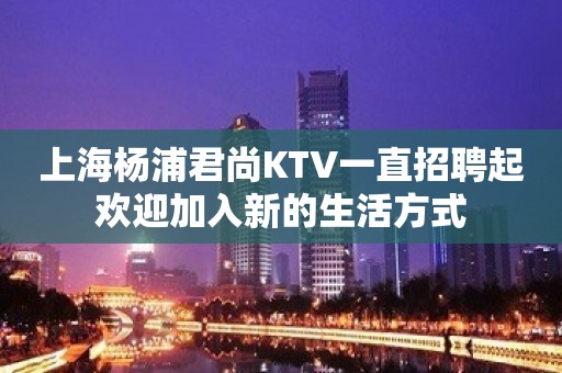 上海杨浦君尚KTV一直招聘起欢迎加入新的生活方式