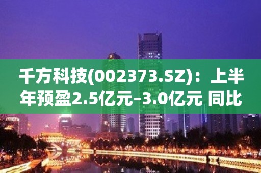 千方科技(002373.SZ)：上半年预盈2.5亿元–3.0亿元 同比扭亏