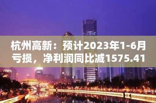 杭州高新：预计2023年1-6月亏损，净利润同比减1575.41%至2313.11%