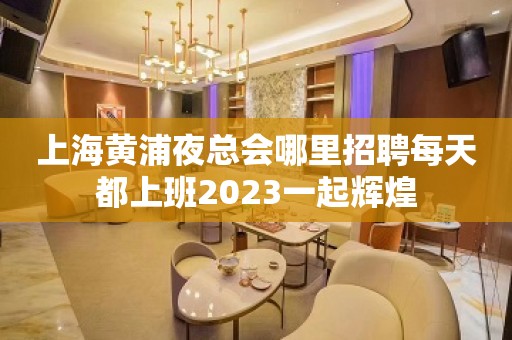 上海黄浦夜总会哪里招聘每天都上班2023一起辉煌