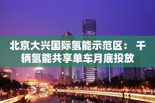 北京大兴国际氢能示范区： 千辆氢能共享单车月底投放