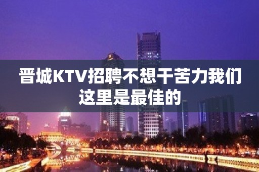 晋城KTV招聘不想干苦力我们这里是最佳的