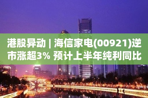 港股异动 | 海信家电(00921)逆市涨超3% 预计上半年纯利同比增加110%-140%