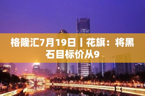 格隆汇7月19日丨花旗：将黑石目标价从9