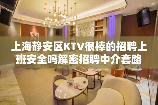 上海静安区KTV很棒的招聘上班安全吗解密招聘中介套路