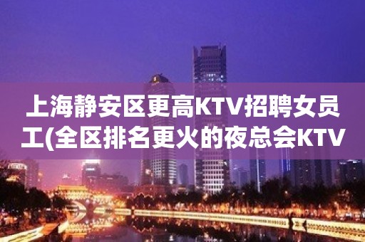 上海静安区更高KTV招聘女员工(全区排名更火的夜总会KTV)