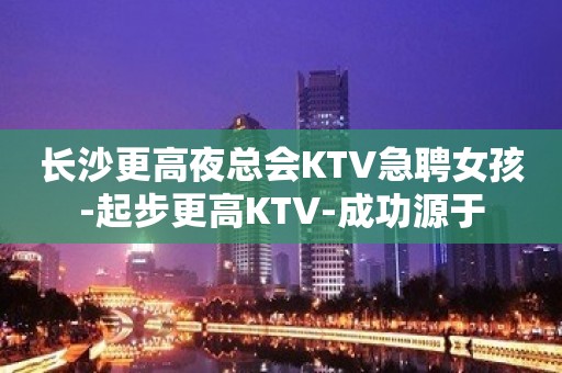 长沙更高夜总会KTV急聘女孩-起步更高KTV-成功源于