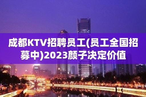 成都KTV招聘员工(员工全国招募中)2023颜子决定价值