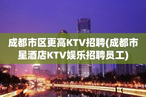 成都市区更高KTV招聘(成都市星酒店KTV娱乐招聘员工)