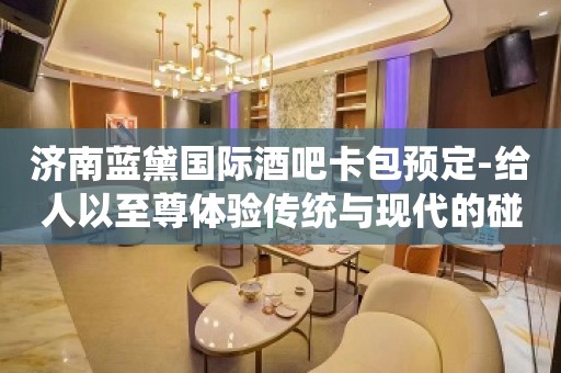 济南蓝黛国际酒吧卡包预定-给人以至尊体验传统与现代的碰撞