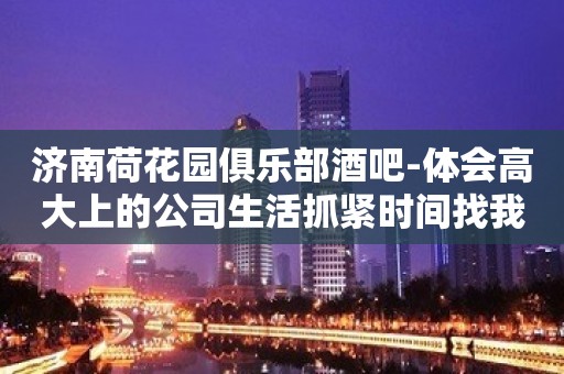 济南荷花园俱乐部酒吧-体会高大上的公司生活抓紧时间找我预约