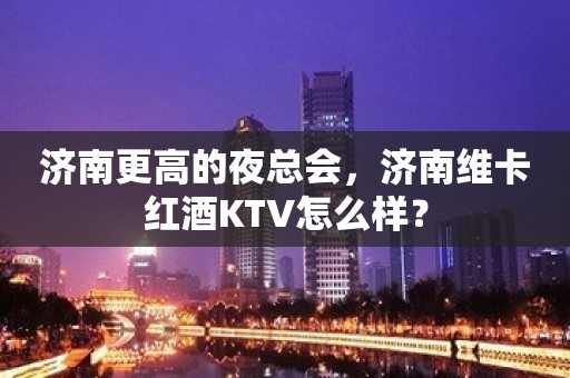 济南更高的夜总会，济南维卡红酒KTV怎么样？