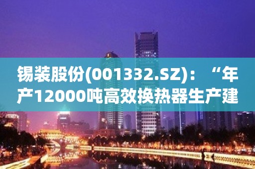 锡装股份(001332.SZ)：“年产12000吨高效换热器生产建设项目”的基建正在进行中