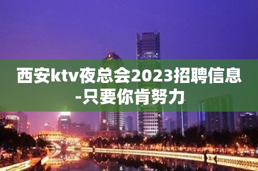 西安ktv夜总会2023招聘信息-只要你肯努力