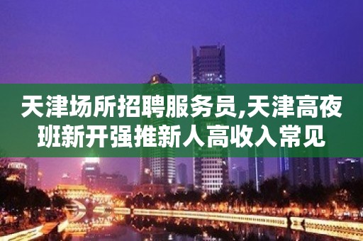 天津场所招聘服务员,天津高夜班新开强推新人高收入常见