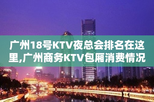 广州18号KTV夜总会排名在这里,广州商务KTV包厢消费情况一览