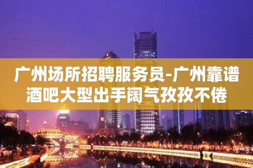 广州场所招聘服务员-广州靠谱酒吧大型出手阔气孜孜不倦