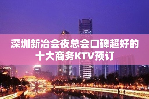 深圳新冶会夜总会口碑超好的十大商务KTV预订