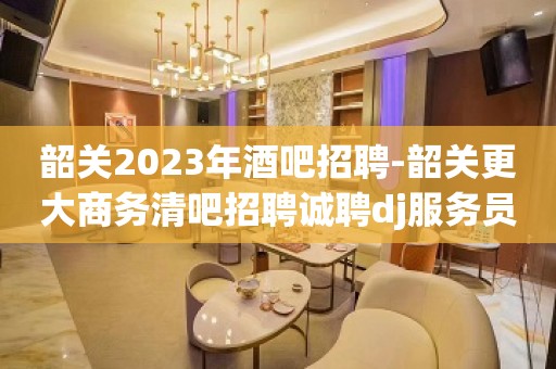 韶关2023年酒吧招聘-韶关更大商务清吧招聘诚聘dj服务员