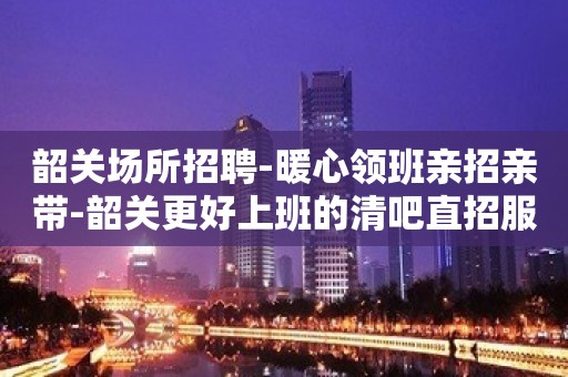 韶关场所招聘-暖心领班亲招亲带-韶关更好上班的清吧直招服务员