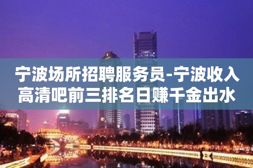 宁波场所招聘服务员-宁波收入高清吧前三排名日赚千金出水芙蓉