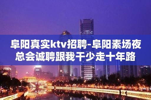 阜阳真实ktv招聘-阜阳素场夜总会诚聘跟我干少走十年路