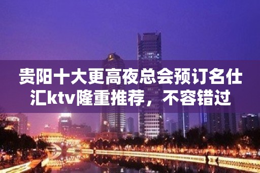 贵阳十大更高夜总会预订名仕汇ktv隆重推荐，不容错过