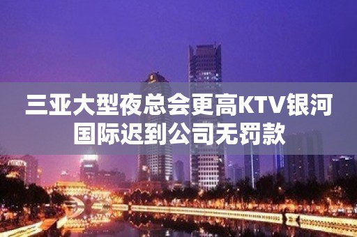 三亚大型夜总会更高KTV银河国际迟到公司无罚款