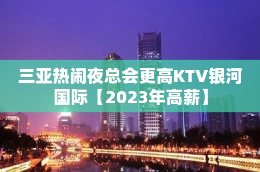 三亚热闹夜总会更高KTV银河国际【2023年高薪】