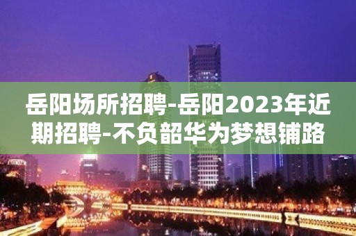 岳阳场所招聘-岳阳2023年近期招聘-不负韶华为梦想铺路