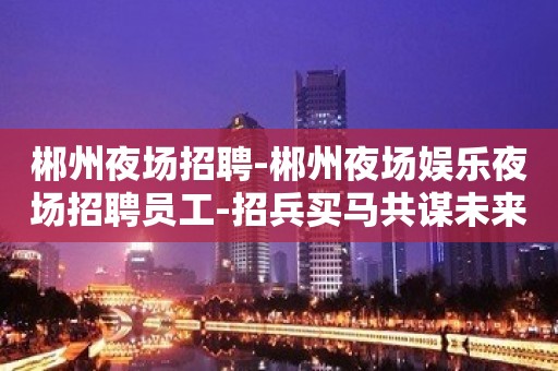 郴州夜场招聘-郴州夜场娱乐夜场招聘员工-招兵买马共谋未来