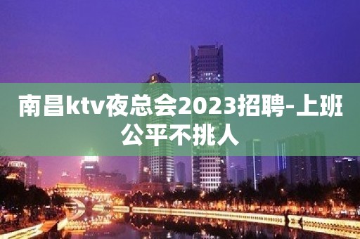 南昌ktv夜总会2023招聘-上班公平不挑人