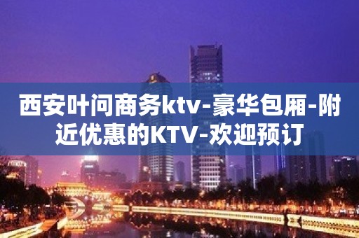 西安叶问商务ktv-豪华包厢-附近优惠的KTV-欢迎预订